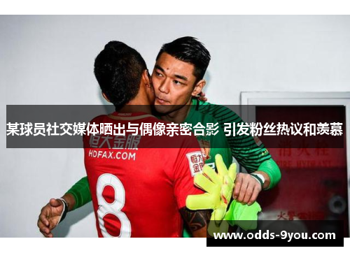 某球员社交媒体晒出与偶像亲密合影 引发粉丝热议和羡慕