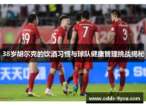 38岁胡尔克的饮酒习惯与球队健康管理挑战揭秘
