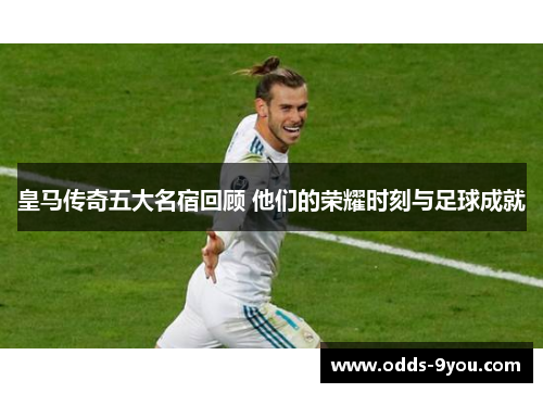 皇马传奇五大名宿回顾 他们的荣耀时刻与足球成就